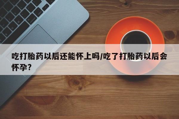 米非司酮片打胎药专卖微信吃打胎药以后还能怀上吗/吃了打胎药以后会怀孕?