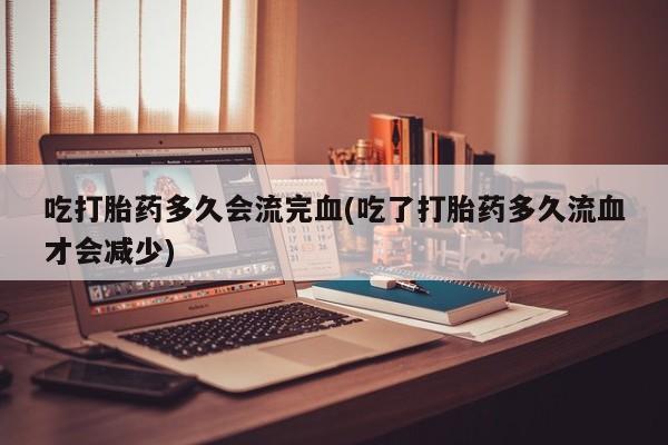 米非司酮片打胎药专卖微信吃打胎药多久会流完血(吃了打胎药多久流血才会减少)