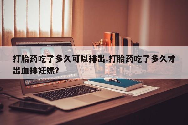 米非司酮片打胎药专卖微信打胎药吃了多久可以排出.打胎药吃了多久才出血排妊娠?