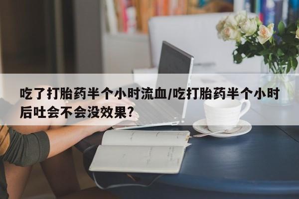 米非司酮片打胎药专卖微信吃了打胎药半个小时流血/吃打胎药半个小时后吐会不会没效果?
