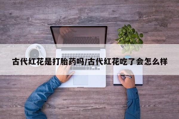 米非司酮片打胎药专卖微信古代红花是打胎药吗/古代红花吃了会怎么样