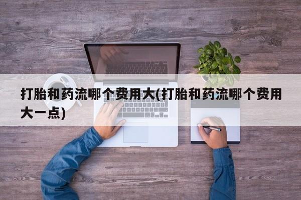 米非司酮片打胎药专卖微信打胎和药流哪个费用大(打胎和药流哪个费用大一点)
