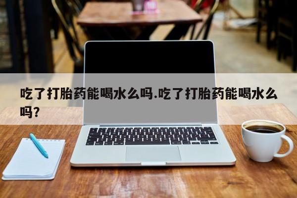 米非司酮片打胎药专卖微信吃了打胎药能喝水么吗.吃了打胎药能喝水么吗？