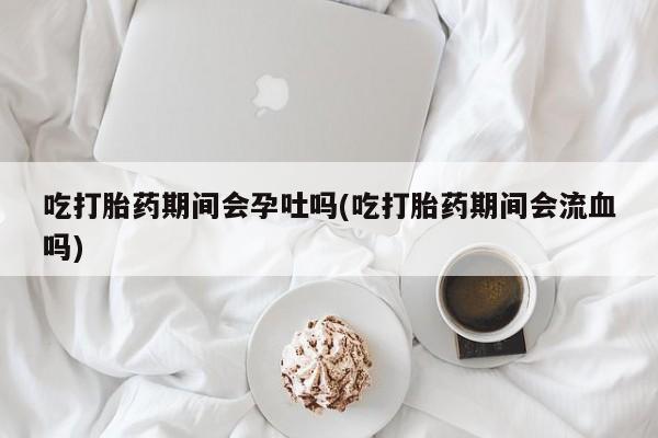 米非司酮片打胎药专卖微信吃打胎药期间会孕吐吗(吃打胎药期间会流血吗)