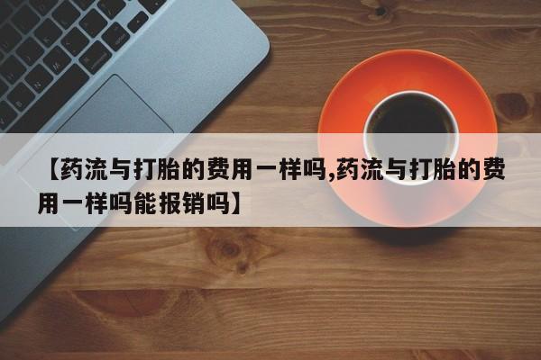 米非司酮片打胎药专卖微信【药流与打胎的费用一样吗,药流与打胎的费用一样吗能报销吗】