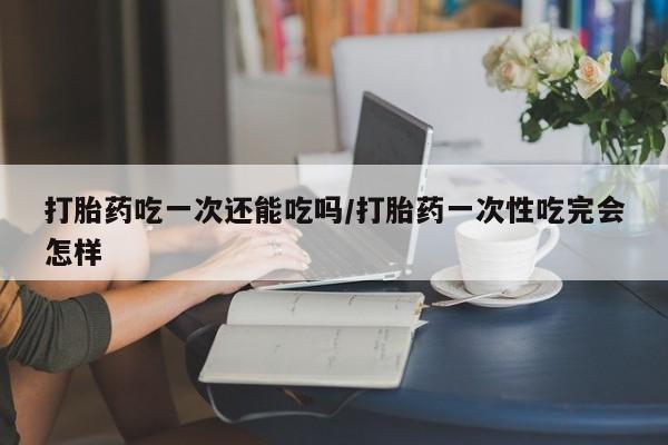 米非司酮片打胎药专卖微信打胎药吃一次还能吃吗/打胎药一次性吃完会怎样
