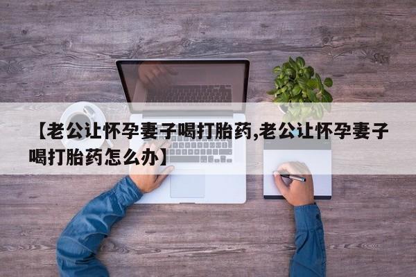 米非司酮片打胎药专卖微信【老公让怀孕妻子喝打胎药,老公让怀孕妻子喝打胎药怎么办】