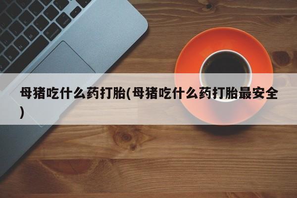 米非司酮片打胎药专卖微信母猪吃什么药打胎(母猪吃什么药打胎最安全)