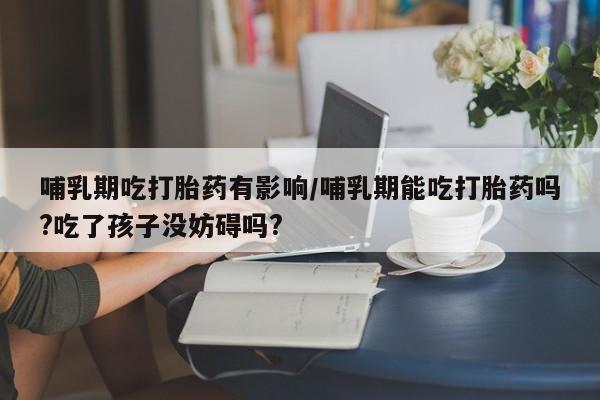 米非司酮片打胎药专卖微信哺乳期吃打胎药有影响/哺乳期能吃打胎药吗?吃了孩子没妨碍吗?