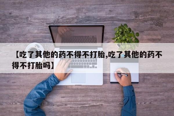 米非司酮片打胎药专卖微信【吃了其他的药不得不打胎,吃了其他的药不得不打胎吗】