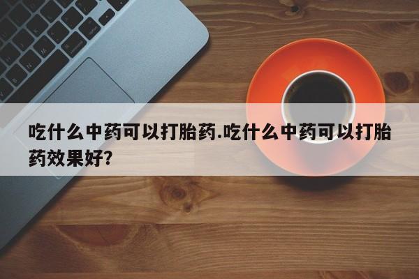 米非司酮片打胎药专卖微信吃什么中药可以打胎药.吃什么中药可以打胎药效果好？