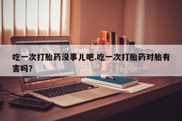 米非司酮片打胎药专卖微信吃一次打胎药没事儿吧.吃一次打胎药对胎有害吗？