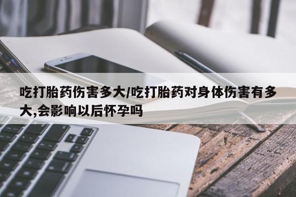 米非司酮片打胎药专卖微信吃打胎药伤害多大/吃打胎药对身体伤害有多大,会影响以后怀孕吗